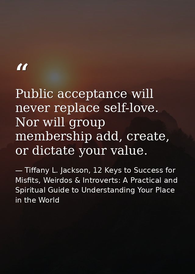 Public acceptance will never replace self-love. Nor will group membership add, create, or dictate your value. — Tiffany L. Jackson, 12 Keys to Success for Misfits, Weirdos & Introverts: A Practical and Spiritual Guide to Understanding Your Place in the World