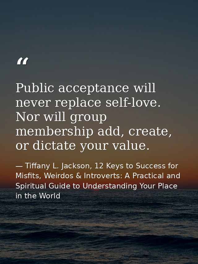 Public acceptance will never replace self-love. Nor will group membership add, create, or dictate your value. — Tiffany L. Jackson, 12 Keys to Success for Misfits, Weirdos & Introverts: A Practical and Spiritual Guide to Understanding Your Place in the World