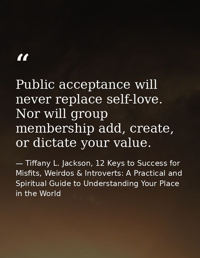 Public acceptance will never replace self-love. Nor will group membership add, create, or dictate your value. — Tiffany L. Jackson, 12 Keys to Success for Misfits, Weirdos & Introverts: A Practical and Spiritual Guide to Understanding Your Place in the World