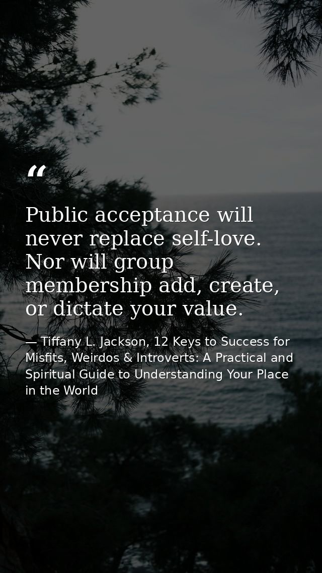 Public acceptance will never replace self-love. Nor will group membership add, create, or dictate your value. — Tiffany L. Jackson, 12 Keys to Success for Misfits, Weirdos & Introverts: A Practical and Spiritual Guide to Understanding Your Place in the World