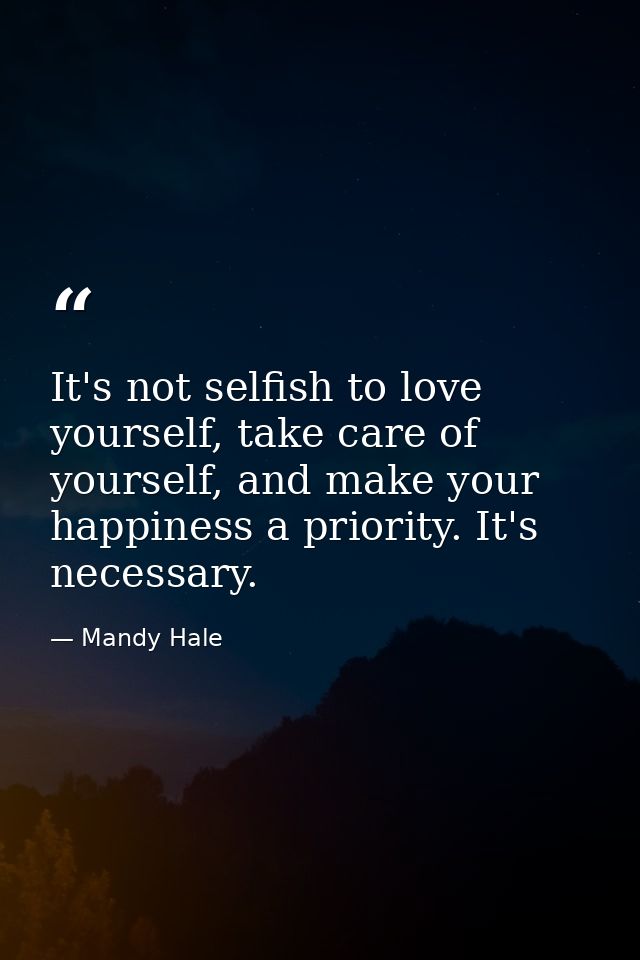 It's not selfish to love yourself, take care of yourself, and make your happiness a priority. It's necessary. — Mandy Hale