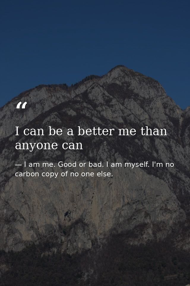 I can be a better me than anyone can — I am me. Good or bad. I am myself. I'm no carbon copy of no one else.