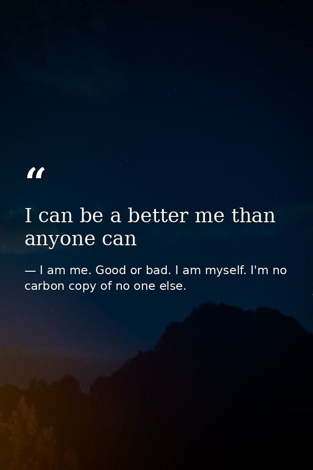 I can be a better me than anyone can — I am me. Good or bad. I am myself. I'm no carbon copy of no one else.
