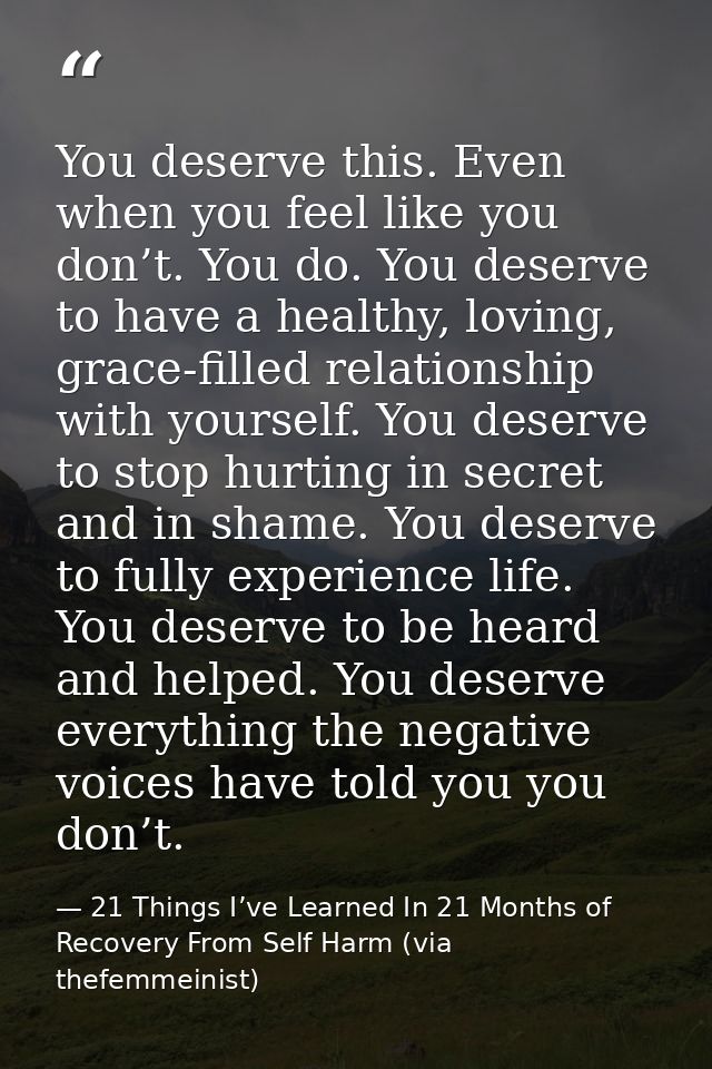 You deserve this. Even when you feel like you don’t. You do. You deserve to have a healthy, loving, grace-filled relatio — 21 Things I’ve Learned In 21 Months of Recovery From Self Harm (via thefemmeinist)