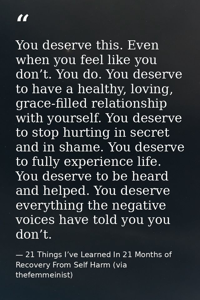 You deserve this. Even when you feel like you don’t. You do. You deserve to have a healthy, loving, grace-filled relatio — 21 Things I’ve Learned In 21 Months of Recovery From Self Harm (via thefemmeinist)