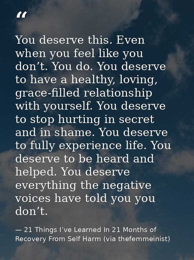 You deserve this. Even when you feel like you don’t. You do. You deserve to have a healthy, loving, grace-filled relatio — 21 Things I’ve Learned In 21 Months of Recovery From Self Harm (via thefemmeinist)