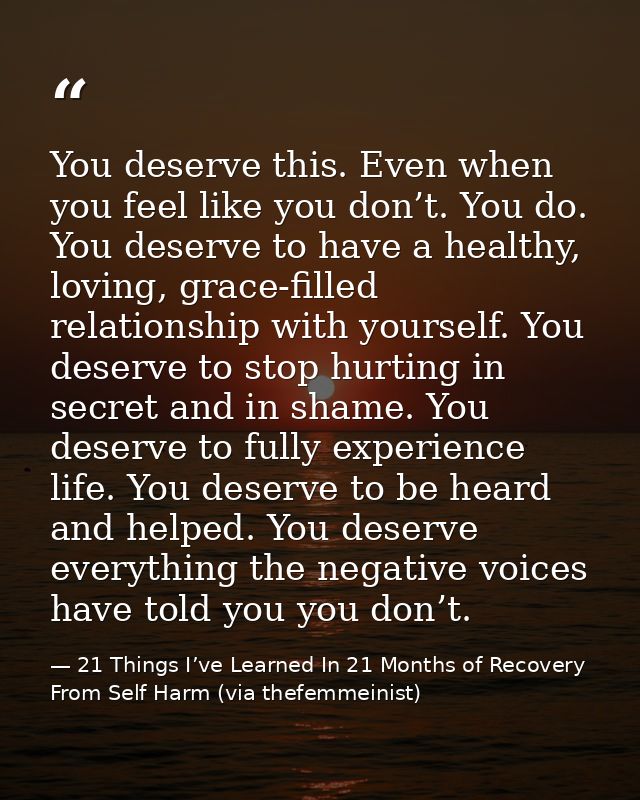 You deserve this. Even when you feel like you don’t. You do. You deserve to have a healthy, loving, grace-filled relatio — 21 Things I’ve Learned In 21 Months of Recovery From Self Harm (via thefemmeinist)