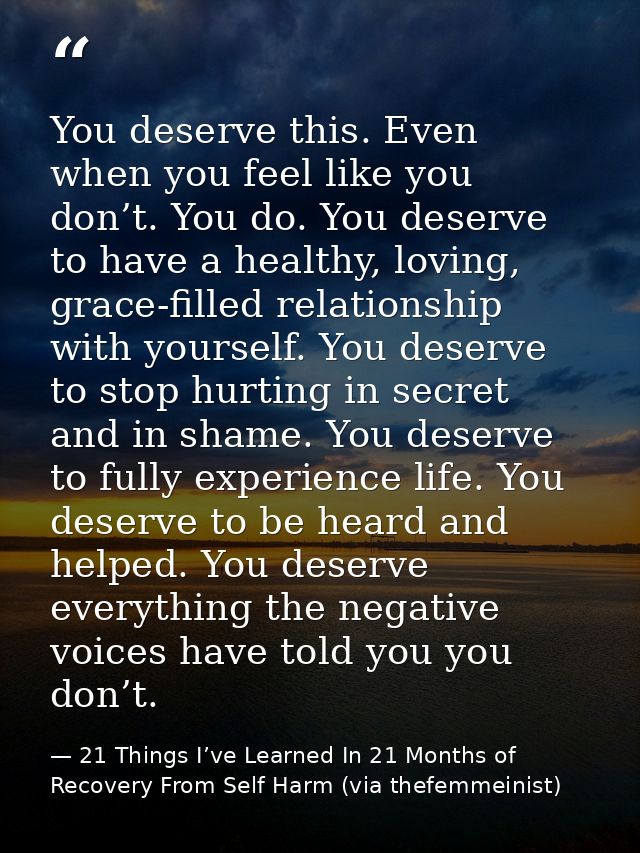 You deserve this. Even when you feel like you don’t. You do. You deserve to have a healthy, loving, grace-filled relatio — 21 Things I’ve Learned In 21 Months of Recovery From Self Harm (via thefemmeinist)