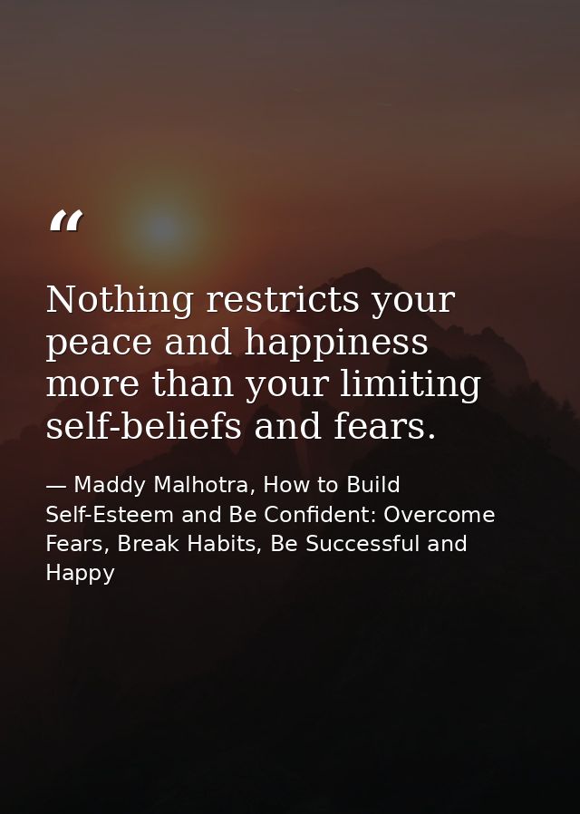 Nothing restricts your peace and happiness more than your limiting self-beliefs and fears. — Maddy Malhotra, How to Build Self-Esteem and Be Confident: Overcome Fears, Break Habits, Be Successful and Happy