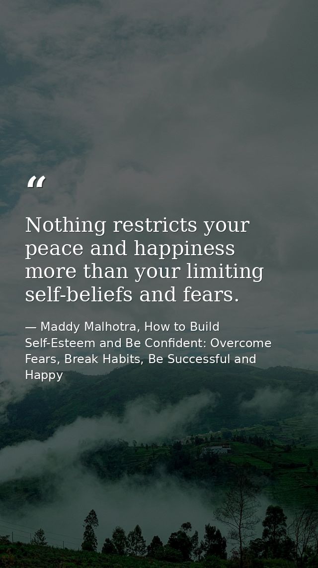 Nothing restricts your peace and happiness more than your limiting self-beliefs and fears. — Maddy Malhotra, How to Build Self-Esteem and Be Confident: Overcome Fears, Break Habits, Be Successful and Happy