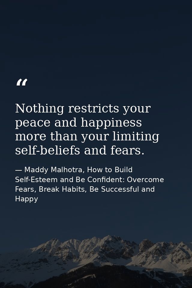 Nothing restricts your peace and happiness more than your limiting self-beliefs and fears. — Maddy Malhotra, How to Build Self-Esteem and Be Confident: Overcome Fears, Break Habits, Be Successful and Happy