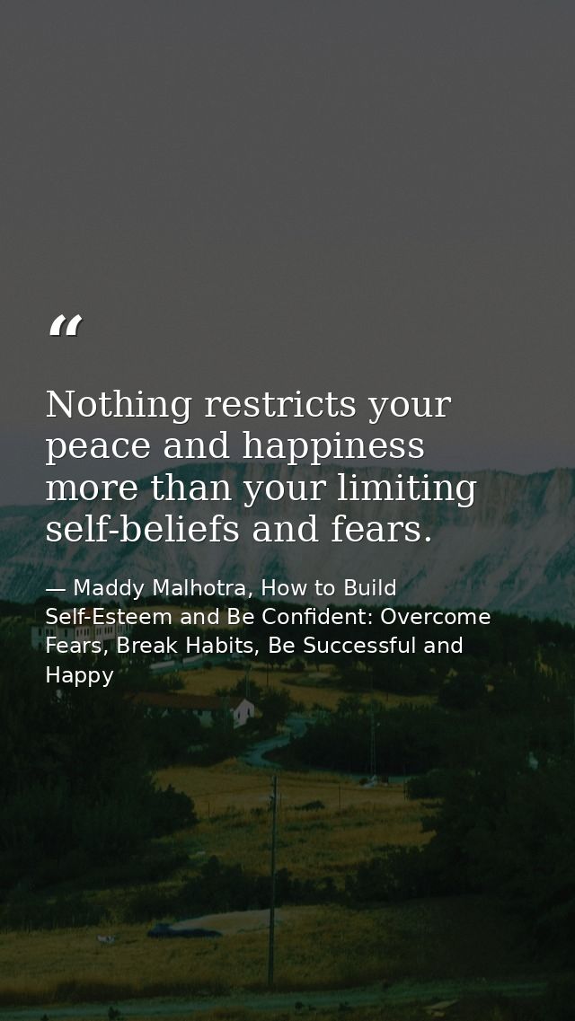 Nothing restricts your peace and happiness more than your limiting self-beliefs and fears. — Maddy Malhotra, How to Build Self-Esteem and Be Confident: Overcome Fears, Break Habits, Be Successful and Happy