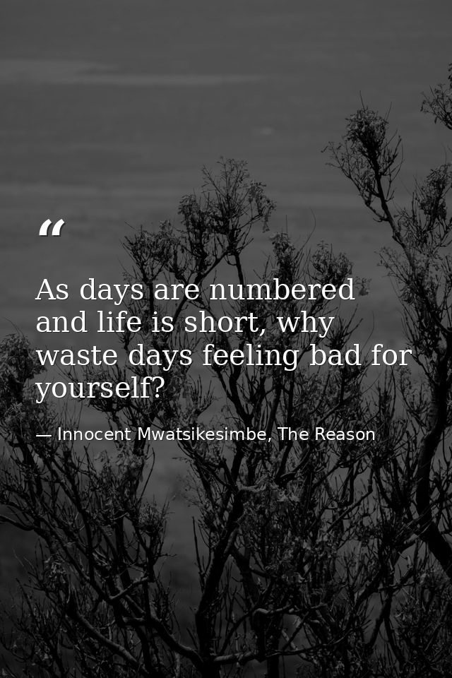 As days are numbered and life is short, why waste days feeling bad for yourself? — Innocent Mwatsikesimbe, The Reason