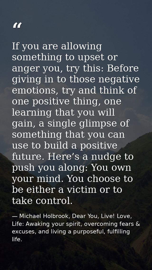 If you are allowing something to upset or anger you, try this: Before giving in to those negative emotions, try and thin — Michael Holbrook, Dear You, Live! Love, Life: Awaking your spirit, overcoming fears & excuses, and living a purposeful, fulfilling life.