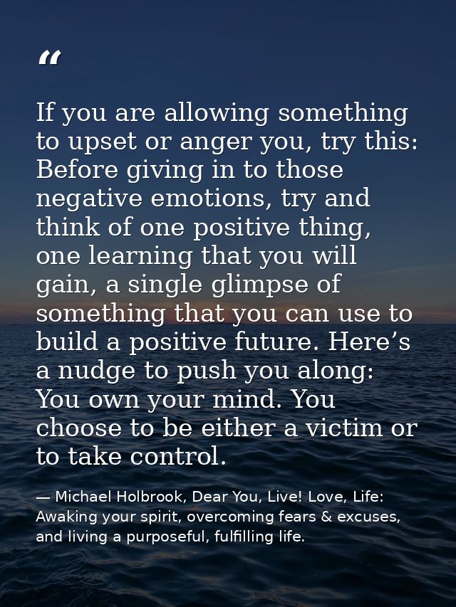 If you are allowing something to upset or anger you, try this: Before giving in to those negative emotions, try and thin — Michael Holbrook, Dear You, Live! Love, Life: Awaking your spirit, overcoming fears & excuses, and living a purposeful, fulfilling life.
