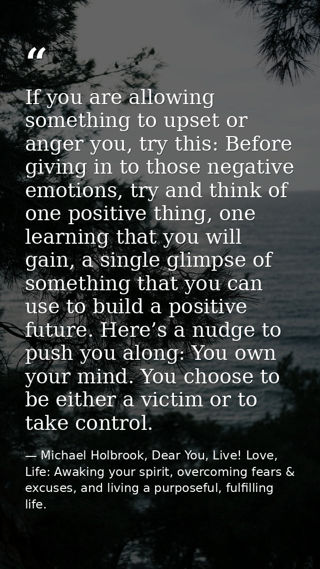If you are allowing something to upset or anger you, try this: Before giving in to those negative emotions, try and thin — Michael Holbrook, Dear You, Live! Love, Life: Awaking your spirit, overcoming fears & excuses, and living a purposeful, fulfilling life.