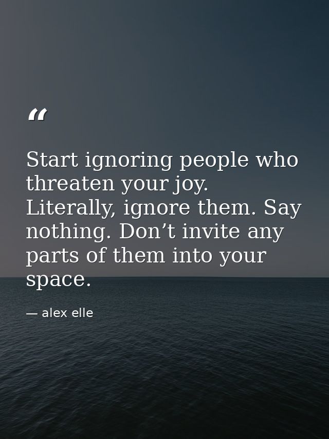 Start ignoring people who threaten your joy. Literally, ignore them. Say nothing. Don’t invite any parts of them into yo — alex elle