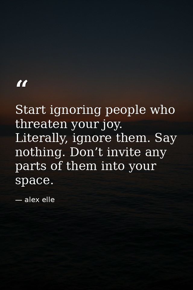 Start ignoring people who threaten your joy. Literally, ignore them. Say nothing. Don’t invite any parts of them into yo — alex elle