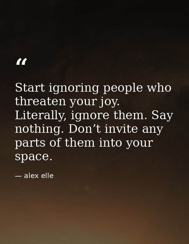 Start ignoring people who threaten your joy. Literally, ignore them. Say nothing. Don’t invite any parts of them into yo — alex elle