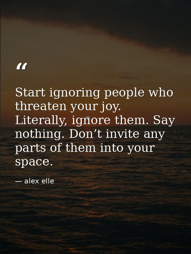 Start ignoring people who threaten your joy. Literally, ignore them. Say nothing. Don’t invite any parts of them into yo — alex elle