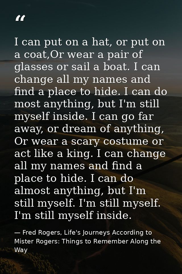 I can put on a hat, or put on a coat,Or wear a pair of glasses or sail a boat. I can change all my names and find a plac — Fred Rogers, Life's Journeys According to Mister Rogers: Things to Remember Along the Way