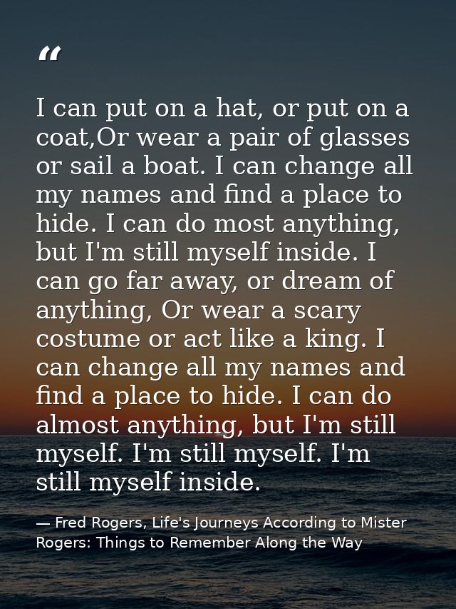 I can put on a hat, or put on a coat,Or wear a pair of glasses or sail a boat. I can change all my names and find a plac — Fred Rogers, Life's Journeys According to Mister Rogers: Things to Remember Along the Way