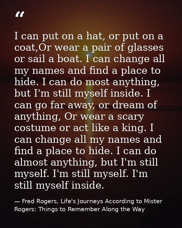 I can put on a hat, or put on a coat,Or wear a pair of glasses or sail a boat. I can change all my names and find a plac — Fred Rogers, Life's Journeys According to Mister Rogers: Things to Remember Along the Way