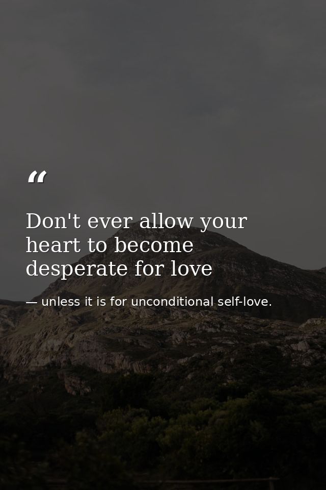 Don't ever allow your heart to become desperate for love — unless it is for unconditional self-love.