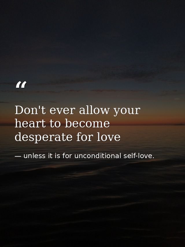 Don't ever allow your heart to become desperate for love — unless it is for unconditional self-love.