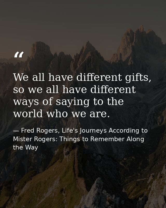 We all have different gifts, so we all have different ways of saying to the world who we are. — Fred Rogers, Life's Journeys According to Mister Rogers: Things to Remember Along the Way