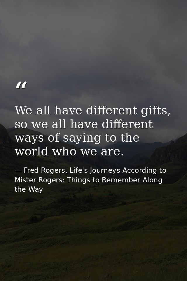 We all have different gifts, so we all have different ways of saying to the world who we are. — Fred Rogers, Life's Journeys According to Mister Rogers: Things to Remember Along the Way