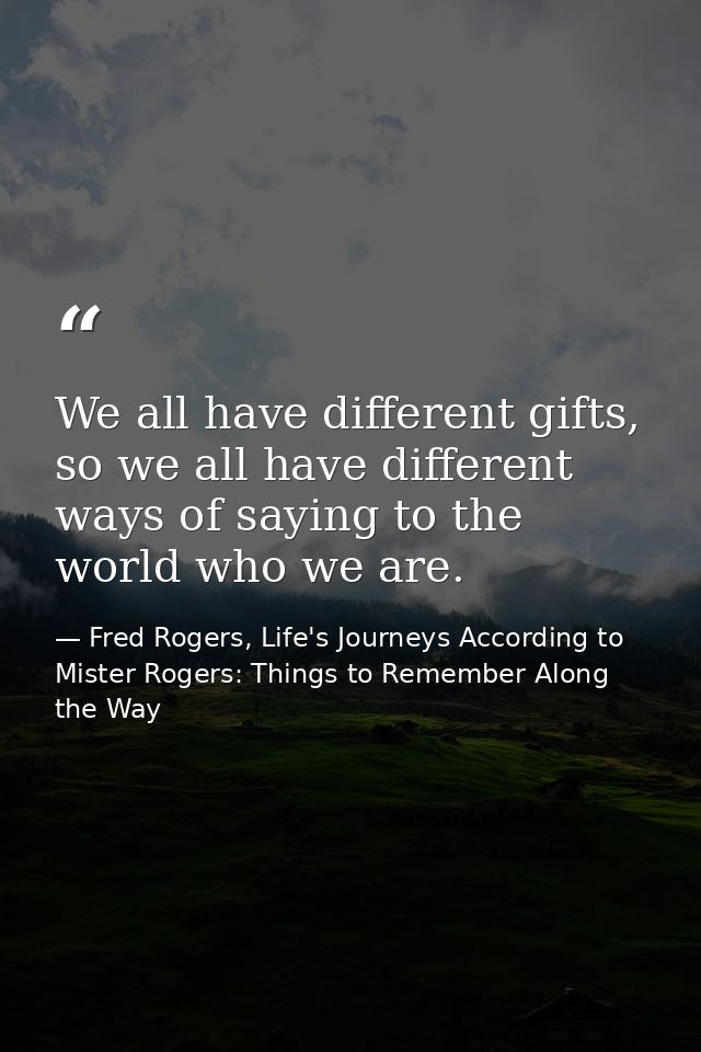 We all have different gifts, so we all have different ways of saying to the world who we are. — Fred Rogers, Life's Journeys According to Mister Rogers: Things to Remember Along the Way