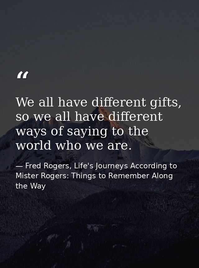 We all have different gifts, so we all have different ways of saying to the world who we are. — Fred Rogers, Life's Journeys According to Mister Rogers: Things to Remember Along the Way