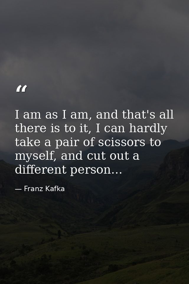 I am as I am, and that's all there is to it, I can hardly take a pair of scissors to myself, and cut out a different per — Franz Kafka
