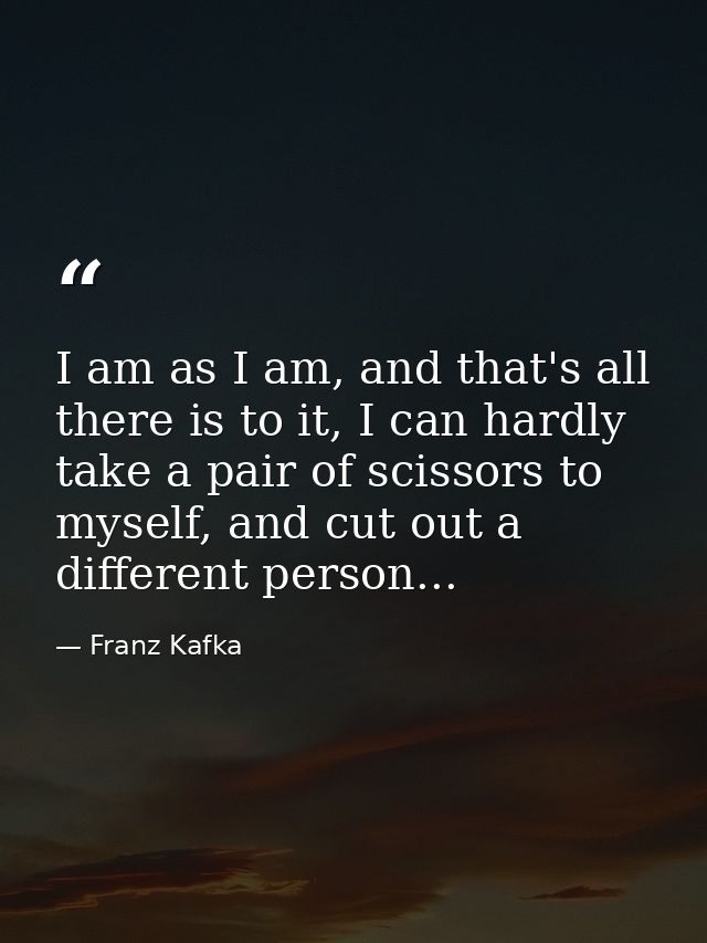 I am as I am, and that's all there is to it, I can hardly take a pair of scissors to myself, and cut out a different per — Franz Kafka