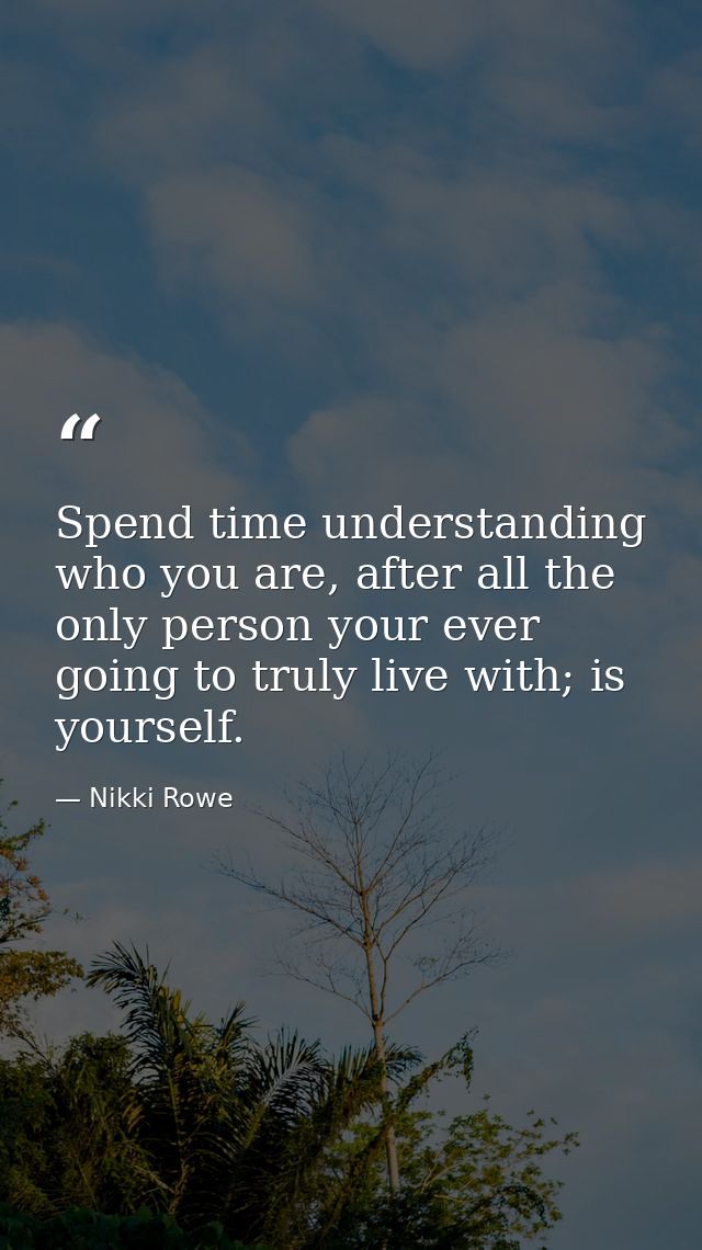 Spend time understanding who you are, after all the only person your ever going to truly live with; is yourself. — Nikki Rowe