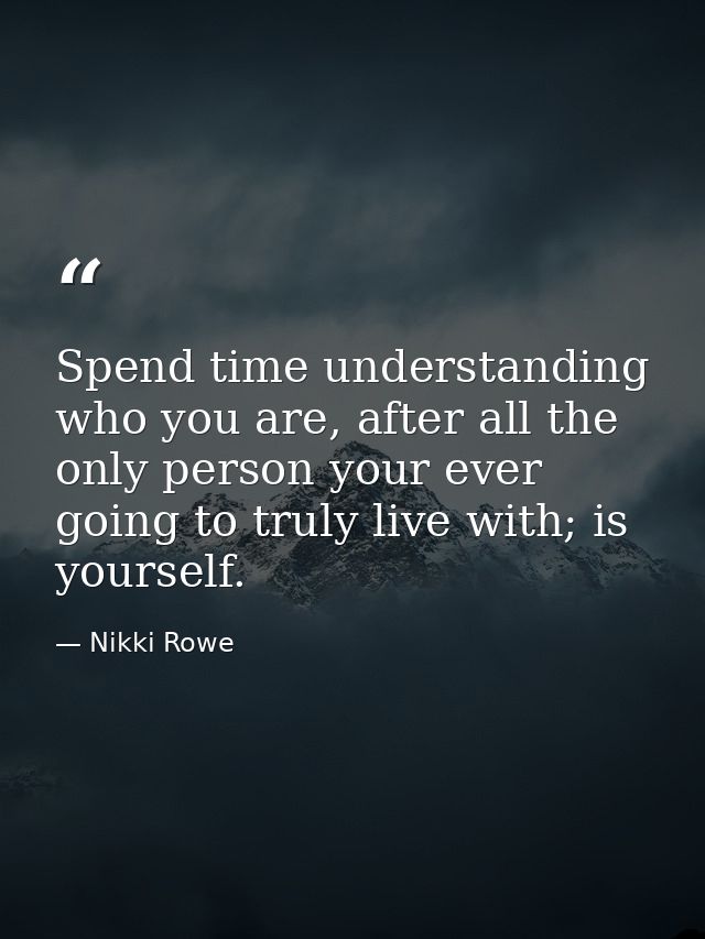 Spend time understanding who you are, after all the only person your ever going to truly live with; is yourself. — Nikki Rowe
