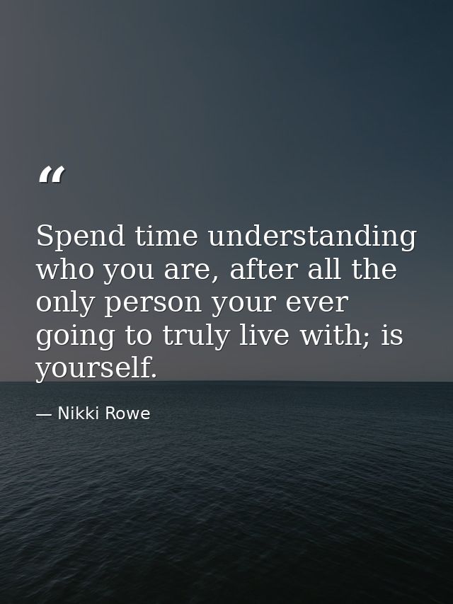 Spend time understanding who you are, after all the only person your ever going to truly live with; is yourself. — Nikki Rowe