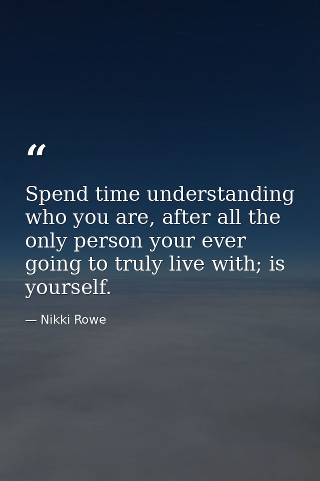 Spend time understanding who you are, after all the only person your ever going to truly live with; is yourself. — Nikki Rowe