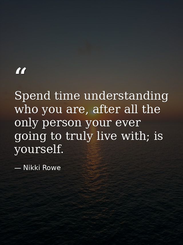 Spend time understanding who you are, after all the only person your ever going to truly live with; is yourself. — Nikki Rowe