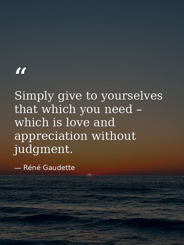 Simply give to yourselves that which you need – which is love and appreciation without judgment. — Réné Gaudette