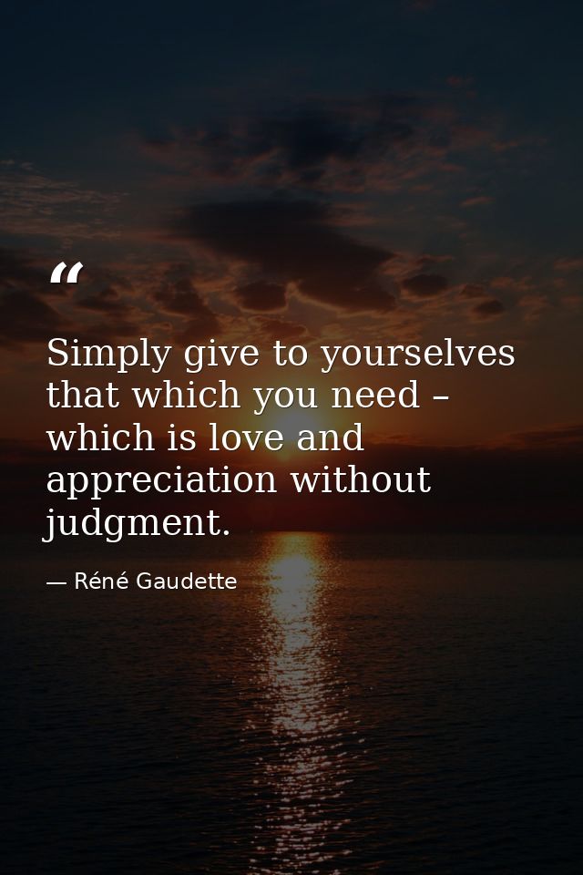 Simply give to yourselves that which you need – which is love and appreciation without judgment. — Réné Gaudette