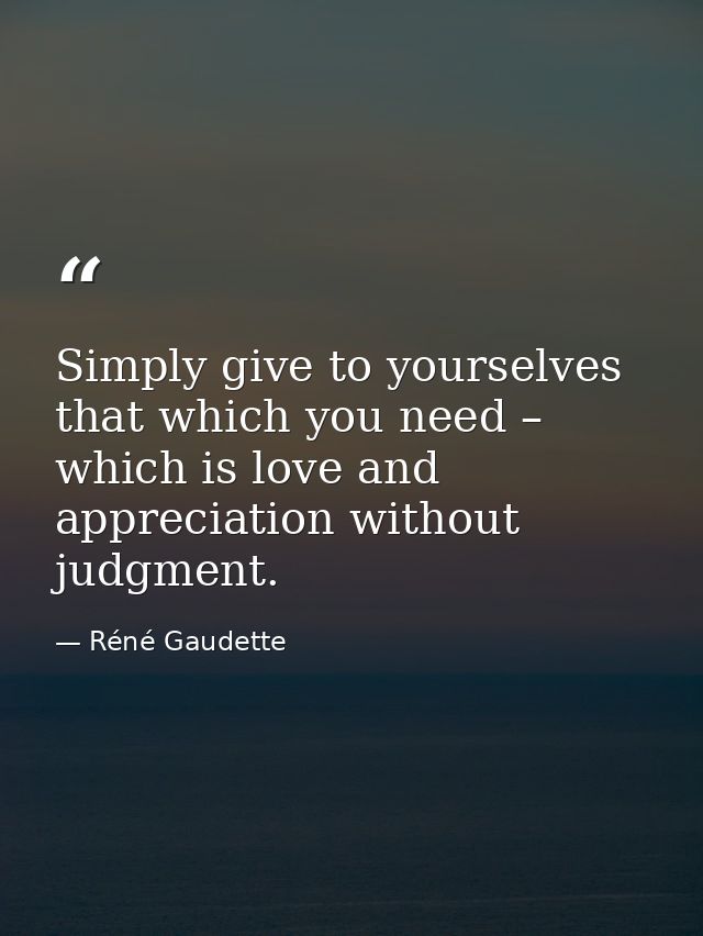 Simply give to yourselves that which you need – which is love and appreciation without judgment. — Réné Gaudette