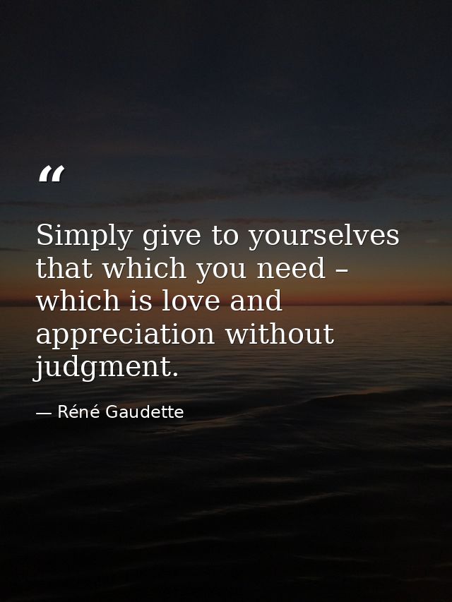 Simply give to yourselves that which you need – which is love and appreciation without judgment. — Réné Gaudette