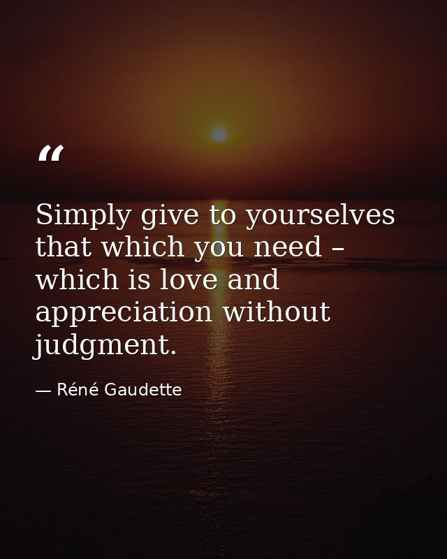 Simply give to yourselves that which you need – which is love and appreciation without judgment. — Réné Gaudette