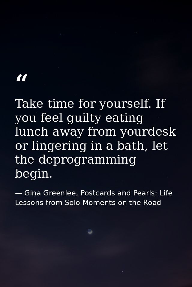 Take time for yourself. If you feel guilty eating lunch away from yourdesk or lingering in a bath, let the deprogramming — Gina Greenlee, Postcards and Pearls: Life Lessons from Solo Moments on the Road