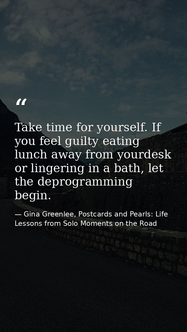 Take time for yourself. If you feel guilty eating lunch away from yourdesk or lingering in a bath, let the deprogramming — Gina Greenlee, Postcards and Pearls: Life Lessons from Solo Moments on the Road