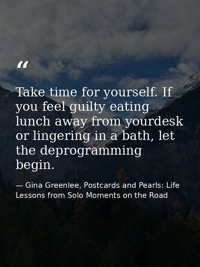 Take time for yourself. If you feel guilty eating lunch away from yourdesk or lingering in a bath, let the deprogramming — Gina Greenlee, Postcards and Pearls: Life Lessons from Solo Moments on the Road