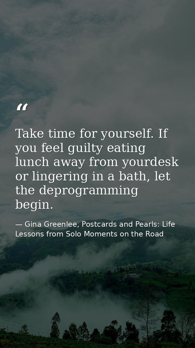 Take time for yourself. If you feel guilty eating lunch away from yourdesk or lingering in a bath, let the deprogramming — Gina Greenlee, Postcards and Pearls: Life Lessons from Solo Moments on the Road