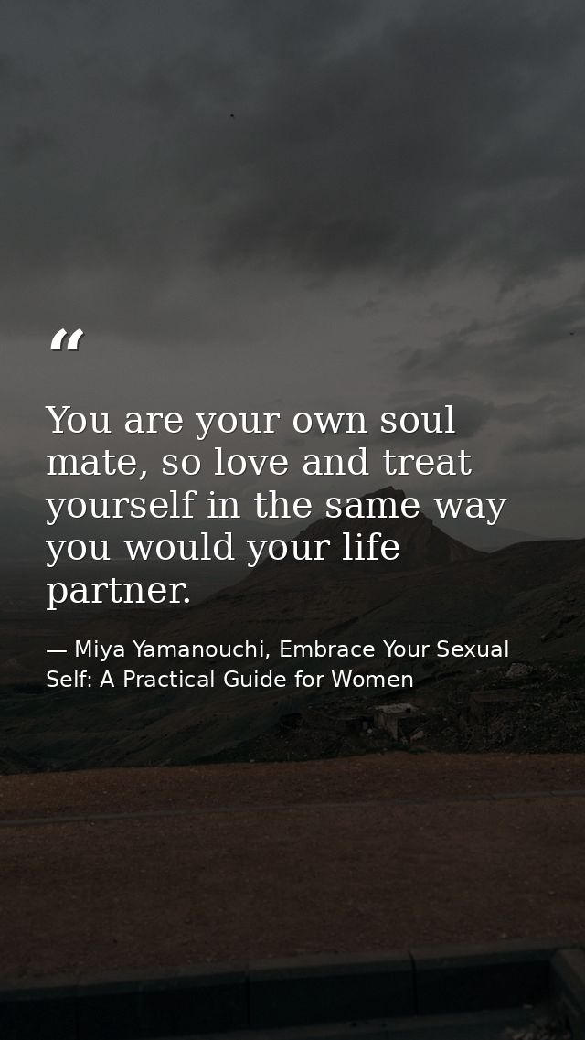 You are your own soul mate, so love and treat yourself in the same way you would your life partner. — Miya Yamanouchi, Embrace Your Sexual Self: A Practical Guide for Women